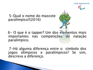 5-Qual o nome do mascote
paralímpico?(2016)
6- O que é o tapper? Um dos elementos mais
importantes nas competições de natação
paralímpico.
7-Há alguma diferença entre o símbolo dos
jogos olímpicos e paralímpicos? Se sim,
descreva a diferença.
 