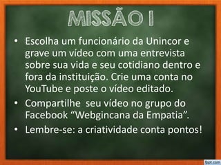 MISSÃO 1
• Escolha um funcionário da Unincor e
grave um vídeo com uma entrevista
sobre sua vida e seu cotidiano dentro e
fora da instituição. Crie uma conta no
YouTube e poste o vídeo editado.
• Compartilhe seu vídeo no grupo do
Facebook “Webgincana da Empatia”.
• Lembre-se: a criatividade conta pontos!
 