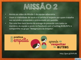 MISSÃO 2
• Assista ao vídeo da Missão 1 da equipe adversária.
• Usem a criatividade de vocês e o carinho e respeito por quem trabalha
nos servindo e presenteie o entrevistado em questão.
• Tire uma foto bem bonita da entrega do presente com todos os
membros da equipe e poste no Facebook com a hashtag #UBUNTU e
compartilhe no grupo “Webgincana da Empatia”.
http://goo.gl/thPL4B
 