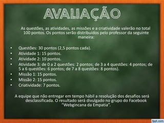 AVALIAÇÃO
As questões, as atividades, as missões e a criatividade valerão no total
100 pontos. Os pontos serão distribuídos pelo professor da seguinte
maneira:
• Questões: 30 pontos (2,5 pontos cada).
• Atividade 1: 15 pontos.
• Atividade 2: 10 pontos.
• Atividade 3: de 0 a 2 questões: 2 pontos; de 3 a 4 questões: 4 pontos; de
5 a 6 questões: 6 pontos; de 7 a 8 questões: 8 pontos).
• Missão 1: 15 pontos.
• Missão 2: 15 pontos.
• Criatividade: 7 pontos.
A equipe que não entregar em tempo hábil a resolução dos desafios será
desclassificada. O resultado será divulgado no grupo do Facebook
“Webgincana da Empatia”.
 