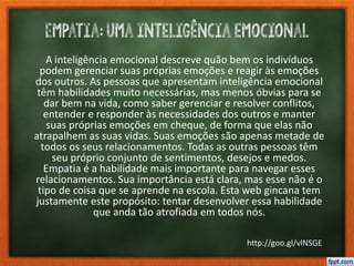 Empatia: uma inteligência emocional
A inteligência emocional descreve quão bem os indivíduos
podem gerenciar suas próprias emoções e reagir às emoções
dos outros. As pessoas que apresentam inteligência emocional
têm habilidades muito necessárias, mas menos óbvias para se
dar bem na vida, como saber gerenciar e resolver conflitos,
entender e responder às necessidades dos outros e manter
suas próprias emoções em cheque, de forma que elas não
atrapalhem as suas vidas. Suas emoções são apenas metade de
todos os seus relacionamentos. Todas as outras pessoas têm
seu próprio conjunto de sentimentos, desejos e medos.
Empatia é a habilidade mais importante para navegar esses
relacionamentos. Sua importância está clara, mas esse não é o
tipo de coisa que se aprende na escola. Esta web gincana tem
justamente este propósito: tentar desenvolver essa habilidade
que anda tão atrofiada em todos nós.
http://goo.gl/vlNSGE
 
