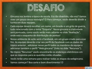 DESAFIO
• Gincana nos lembra a época de escola. Era tão divertido, não era? Vamos
viver um pouco dessa nostalgia?  Para começar, vocês deverão dividir a
turma em duas equipes.
• Cada equipe deverá escolher um nome, um brasão e um grito de guerra,
tudo relacionado com o tema “Empatia”. Nessa gincana a criatividade
será pontuada, como vocês verão mais adiante no slide “Avaliação”,
onde está o esquema de distribuição de pontos!
• Nosso ambiente de ação será o Facebook, em um grupo criado para esse
fim. As equipes deverão criar seu perfil do Facebook com os dados do
tópico anterior , adicionar nesse perfil todos os membros da equipe e
adicionar também o perfil “Web gincana” (links no slide “Recursos”).
• No tópico “Recursos” vocês encontrarão os endereços eletrônicos em
que as respostas para as questões estão situadas.
• Vocês terão uma semana para realizar todas as etapas da webgincana.
• Vamos começar? Boa sorte e bom divertimento! 
 