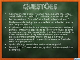 QUESTÕES
• A quem pertence a frase: “Nenhum homem é uma ilha, sendo
cada indivíduo um pedaço do continente, uma parte do todo. ”?
• Por quem o termo “empatia” foi utilizado pela primeira vez?
• Qual o nome da start up que desenvolveu um aplicativo capaz de
criar “empatia virtual”?
• As primeiras definições de empatia seguiam duas perspectivas. A
primeira enfatizava a capacidade de se colocar no lugar de outra
pessoa e entender seus pensamentos e sentimentos, podendo ou
não experimentá-los. A segunda considerava a empatia um
processo primordialmente afetivo, em que o indivíduo
experimenta uma emoção congruente com o outro. Quais são
essas duas perspectivas?
• Qual a diferença essencial entre simpatia e empatia?
• De acordo com Theresa Wiseman, quais as quatro características
da empatia?
 
