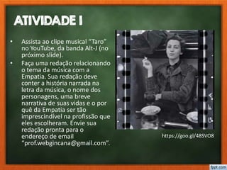 ATIVIDADE 1
• Assista ao clipe musical “Taro”
no YouTube, da banda Alt-J (no
próximo slide).
• Faça uma redação relacionando
o tema da música com a
Empatia. Sua redação deve
conter a história narrada na
letra da música, o nome dos
personagens, uma breve
narrativa de suas vidas e o por
quê da Empatia ser tão
imprescindível na profissão que
eles escolheram. Envie sua
redação pronta para o
endereço de email
“prof.webgincana@gmail.com”.
https://goo.gl/48SVO8
 
