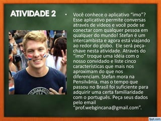 ATIVIDADE 2 • Você conhece o aplicativo “imo”?
Esse aplicativo permite conversas
através de vídeos e você pode se
conectar com qualquer pessoa em
qualquer do mundo! Stefan é um
intercambista e agora está viajando
ao redor do globo. Ele será peça-
chave nesta atividade. Através do
“imo” troque uma idéia com o
nosso convidado e liste cinco
características que mais nos
aproximam do que nos
diferenciam. Stefan mora na
Pensilvânia, mas o tempo que
passou no Brasil foi suficiente para
adquirir uma certa familiaridade
com o português. Peça seus dados
pelo email
“prof.webgincana@gmail.com”.
 