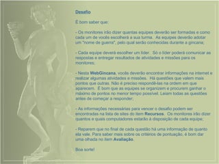 Desafio É bom saber que: - Os monitores irão dizer quantas equipes deverão ser formadas e como cada um de vocês escolherá a sua turma.  As equipes deverão adotar um "nome de guerra", pelo qual serão conhecidas durante a gincana; - Cada equipe deverá escolher um líder.  Só o líder poderá comunicar as respostas e entregar resultados de atividades e missões para os monitores; - Nesta  WebGincana , vocês deverão encontrar informações na internet e realizar algumas atividades e missões.  Há questões que valem mais pontos que outras. Não é preciso respondê-las na ordem em que aparecem.  É bom que as equipes se organizem e procurem ganhar o máximo de pontos no menor tempo possível. Leiam todas as questões antes de começar a responder; - As informações necessárias para vencer o desafio podem ser encontradas na lista de sites do item  Recursos .  Os monitores irão dizer quantos e quais computadores estarão à disposição de cada equipe; - Reparem que no final de cada questão há uma informação de quanto ela vale. Para saber mais sobre os critérios de pontuação, é bom dar uma olhada no item  Avaliação .  Boa sorte! 