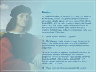 Questões 11  – O Renascimento se expandiu por quase toda a Europa. Na Alemanha, dois de seus principais representantes no campo das artes foi o pintor, gravador e desenhista Albrecht Dürer (1471-1528) e o pintor e artista gráfico Lucas Cranach (1472-1553), que uniram os preceitos renascentistas às tradições artísticas alemãs, como o gótico. Busque 2 imagens de trabalhos de cada um destes artistas e cite suas características. (20 pontos). 12  – Quem eram os mecenas? (2 pontos) 13 – Michelangelo é outro grande nome do Renascimento Italiano. Cite três de seus trabalhos faça uma descrição relacionando-os aos princípios estéticos deste movimento. (30 pontos) 14  – A superação dos conceitos estritamente religiosos do pensamento medieval abriu espaço para inúmeros progressos políticos e científicos. Neste sentido, Johannes Gutenberg (1397-1468) e Galileu Galilei (1564-1642) fizeram grandes inovações em suas respectivas áreas. Quais foram? (30 pontos) 15  – O que foram as reformas religiosas? (50 pontos) 