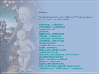 Recursos As respostas para todas as questões desta WebGincana podem ser encontradas nos seguintes sites: suapesquisa  / idade média historiadaarte  / renascimento renascimento. clio historianet suapesquisa  - renascimento wikipedia  - renascimento nomismatike  - renascimento culturabrasil  - a renascença tg3  - renascimento brasilescola  - renascimento edukbr  -  artemanhas sergiosakall  - artistas ( bosch ) renascimento.com. br mundosites  - artes plásticas (renascimento) tg3  - renascimento cultural carlosc  - renascimento cultural klepsidra  - renascimento atibaia  - artes ( renacimento ) professordehistoria  - resumos (renascimento) historiadomundo  - idade moderna / renascimento 