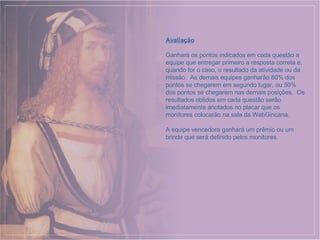 Avaliação Ganhará os pontos indicados em cada questão a equipe que entregar primeiro a resposta correta e, quando for o caso, o resultado da atividade ou da missão.  As demais equipes ganharão 80% dos pontos se chegarem em segundo lugar, ou 50% dos pontos se chegarem nas demais posições.  Os resultados obtidos em cada questão serão imediatamente anotados no placar que os monitores colocarão na sala da WebGincana. A equipe vencedora ganhará um prêmio ou um brinde que será definido pelos monitores. 