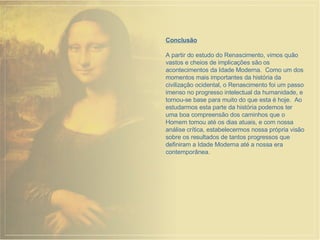 Conclusão A partir do estudo do Renascimento, vimos quão vastos e cheios de implicações são os acontecimentos da Idade Moderna.  Como um dos momentos mais importantes da história da civilização ocidental, o Renascimento foi um passo imenso no progresso intelectual da humanidade, e tornou-se base para muito do que esta é hoje.  Ao estudarmos esta parte da história podemos ter uma boa compreensão dos caminhos que o Homem tomou até os dias atuais, e com nossa análise crítica, estabelecermos nossa própria visão sobre os resultados de tantos progressos que definiram a Idade Moderna até a nossa era contemporânea. 