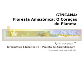GINCANA: Floresta Amazônica: O Coração do Planeta . Qual seu papel? Informática Educativa II :: Projeto de Aprendizagem   Emerson Ferreira de Andrade 
