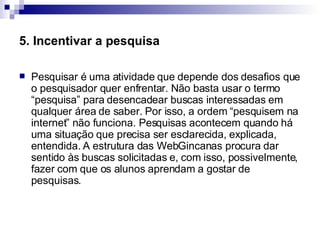 5. Incentivar a pesquisa Pesquisar é uma atividade que depende dos desafios que o pesquisador quer enfrentar. Não basta usar o termo “pesquisa” para desencadear buscas interessadas em qualquer área de saber. Por isso, a ordem “pesquisem na internet” não funciona. Pesquisas acontecem quando há uma situação que precisa ser esclarecida, explicada, entendida. A estrutura das WebGincanas procura dar sentido às buscas solicitadas e, com isso, possivelmente, fazer com que os alunos aprendam a gostar de pesquisas.  
