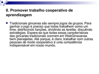 6. Promover trabalho cooperativo de aprendizagem Tradicionais gincanas são sempre jogos de grupos. Para ganhar o jogo é preciso que todos trabalhem como um time, distribuindo funções, dividindo as tarefas, discutindo estratégias. Espera-se que todas essas características das gincanas tradicionais ocorram em WebGinacanas bem planejadas. Até porque, é claro, trabalhar com outras pessoas de modo cooperativo é uma competência indispensável em nosso mundo.  