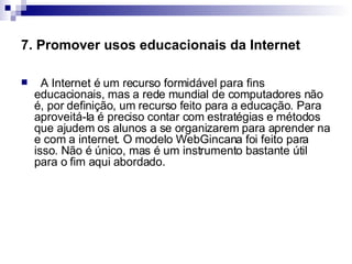 7. Promover usos educacionais da Internet    A Internet é um recurso formidável para fins educacionais, mas a rede mundial de computadores não é, por definição, um recurso feito para a educação. Para aproveitá-la é preciso contar com estratégias e métodos que ajudem os alunos a se organizarem para aprender na e com a internet. O modelo WebGincana foi feito para isso. Não é único, mas é um instrumento bastante útil para o fim aqui abordado.  