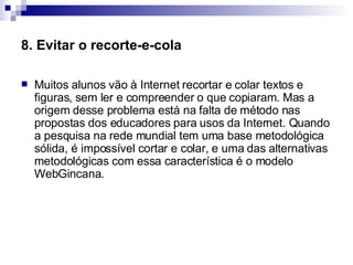 8. Evitar o recorte-e-cola Muitos alunos vão à Internet recortar e colar textos e figuras, sem ler e compreender o que copiaram. Mas a origem desse problema está na falta de método nas propostas dos educadores para usos da Internet. Quando a pesquisa na rede mundial tem uma base metodológica sólida, é impossível cortar e colar, e uma das alternativas metodológicas com essa característica é o modelo WebGincana.  