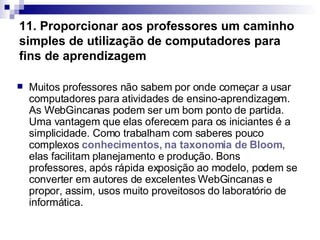 11. Proporcionar aos professores um caminho simples de utilização de computadores para fins de aprendizagem Muitos professores não sabem por onde começar a usar computadores para atividades de ensino-aprendizagem. As WebGincanas podem ser um bom ponto de partida. Uma vantagem que elas oferecem para os iniciantes é a simplicidade. Como trabalham com saberes pouco complexos  conhecimentos, na taxonomia de  Bloom ,  elas facilitam planejamento e produção. Bons professores, após rápida exposição ao modelo, podem se converter em autores de excelentes WebGincanas e propor, assim, usos muito proveitosos do laboratório de informática.  