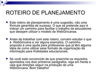 ROTEIRO DE PLANEJAMENTO Este roteiro de planejamento é uma sugestão, não uma fórmula garantida de sucesso. O que se pretende aqui é indicar um caminho para facilitar o trabalho de educadores que desejam utilizar o modelo de WebGincanas. Antes de trabalhar com este roteiro, convém estudar o que é  WebGincana e ver alguns exemplos. O caminho proposto é uma ajuda para professores que já têm alguma idéia de como utilizar esse formato de organização da informação para finalidades educacionais. Se você está convencido de que preenche os requisitos apontados nos dois primeiros parágrafos, siga em frente e veja que direções seguir na produção de uma WebGincana. Bom trabalho! 