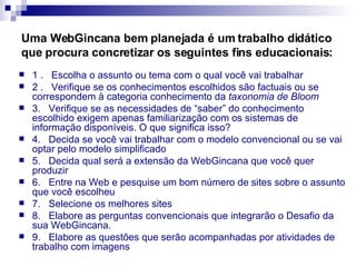 Uma WebGincana bem planejada é um trabalho didático que procura concretizar os seguintes fins educacionais:   1 .   Escolha o assunto ou tema com o qual você vai trabalhar 2 .   Verifique se os conhecimentos escolhidos são factuais ou se correspondem à categoria conhecimento da  taxonomia de Bloom 3.   Verifique se as necessidades de “saber” do conhecimento escolhido exigem apenas familiarização com os sistemas de informação disponíveis. O que significa isso? 4.   Decida se você vai trabalhar com o modelo convencional ou se vai optar pelo modelo simplificado 5.   Decida qual será a extensão da WebGincana que você quer produzir 6.   Entre na Web e pesquise um bom número de sites sobre o assunto que você escolheu 7.   Selecione os melhores sites 8.   Elabore as perguntas convencionais que integrarão o Desafio da sua WebGincana. 9.   Elabore as questões que serão acompanhadas por atividades de trabalho com imagens 