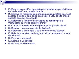10. Elabore as questões que serão acompanhadas por atividades fora do laboratório e da sala de aula 11. Escreva as respostas para cada uma das questões que você elaborou e indique, para cada uma delas, a URL do site onde a resposta pode ser encontrada 12. Determine o tamanho das equipes de trabalho para a WebGincana que você está preparando 13. Crie as instruções a serem apresentadas para os alunos 14. Desenvolva a sua proposta de Avaliação 15. Determine a pontuação a ser atribuída a cada questão 16. Relacione os sites que integrarão a lista de recursos da sua WebGincana 17. Escreva a Introdução 18. Escreva a Conclusão 19. Escreva as Referências 