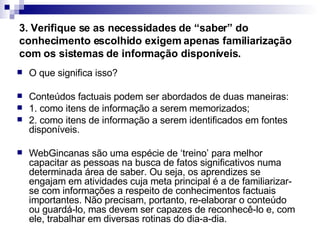 3. Verifique se as necessidades de “saber” do conhecimento escolhido exigem apenas familiarização com os sistemas de informação disponíveis.   O que significa isso?  Conteúdos factuais podem ser abordados de duas maneiras:  1. como itens de informação a serem memorizados;  2. como itens de informação a serem identificados em fontes disponíveis.  WebGincanas são uma espécie de ‘treino’ para melhor capacitar as pessoas na busca de fatos significativos numa determinada área de saber. Ou seja, os aprendizes se engajam em atividades cuja meta principal é a de familiarizar-se com informações a respeito de conhecimentos factuais importantes. Não precisam, portanto, re-elaborar o conteúdo ou guardá-lo, mas devem ser capazes de reconhecê-lo e, com ele, trabalhar em diversas rotinas do dia-a-dia.  