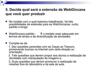 5. Decida qual será a extensão da WebGincana que você quer produzir   No modelo com o qual estamos trabalhando, há três possibilidades de extensão para as WebGincanas: curta, padrão e longa.  WebGincana padrão -  É o modelo mais adequado em termos de tempo e de diversificação de atividades.  Compõe-se de:  1. Dez questões parecidas com as Caças ao Tesouro, promovendo buscas na Internet com certa direção ou orientação;  2. Três questões que devem propor aos alunos a realização de atividades com manipulação de imagens e;  3. Duas questões que devem promover a realização de missões fora do laboratório e da sala de aula.  
