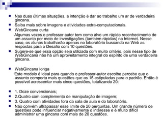 Nas duas últimas situações, a intenção é dar ao trabalho um ar de verdadeira gincana.  Saiba mais sobre imagens e atividades extra-computacionais.  WebGincana curta  Algumas vezes o professor autor tem como alvo um rápido reconhecimento de um assunto por meio de investigações (também rápidas) na Internet. Nesse caso, os alunos trabalharão apenas no laboratório buscando na Web as respostas para o Desafio com 10 questões.  Sugere-se que essa opção seja utilizada com muito critério, pois nesse tipo de WebGincana não há um aproveitamento integral do espírito de uma verdadeira gincana.  WebGincana longa  Este modelo é ideal para quando o professor-autor escolhe percebe que o assunto comporta mais questões que as 15 estipuladas para o padrão. Então é possível acrescentar mais cinco questões, totalizando 20:  1. Doze convencionais;  2.Quatro com complemento de manipulação de imagem;  3. Quatro com atividades fora da sala de aula e do laboratório.  Não convém ultrapassar esse limite de 20 perguntas. Um grande número de questões pode influenciar negativamente o interesse e é muito difícil administrar uma gincana com mais de 20 questões.  