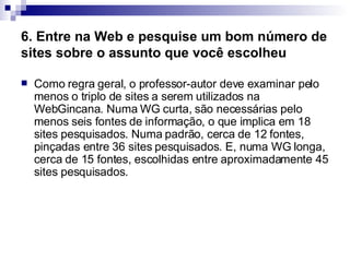 6. Entre na Web e pesquise um bom número de sites sobre o assunto que você escolheu   Como regra geral, o professor-autor deve examinar pelo menos o triplo de sites a serem utilizados na WebGincana. Numa WG curta, são necessárias pelo menos seis fontes de informação, o que implica em 18 sites pesquisados. Numa padrão, cerca de 12 fontes, pinçadas entre 36 sites pesquisados. E, numa WG longa, cerca de 15 fontes, escolhidas entre aproximadamente 45 sites pesquisados.  
