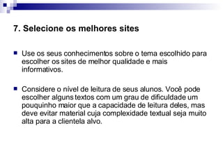 7. Selecione os melhores sites   Use os seus conhecimentos sobre o tema escolhido para escolher os sites de melhor qualidade e mais informativos.  Considere o nível de leitura de seus alunos. Você pode escolher alguns textos com um grau de dificuldade um pouquinho maior que a capacidade de leitura deles, mas deve evitar material cuja complexidade textual seja muito alta para a clientela alvo.  