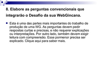 8. Elabore as perguntas convencionais que integrarão o Desafio da sua WebGincana.   Esta é uma das partes mais importantes do trabalho de produção de uma WG. As perguntas devem pedir respostas curtas e precisas, e não requerer explicações ou interpretações. Por outro lado, também devem exigir leitura com compreensão. Esse pormenor precisa ser explicado. Clique aqui para saber mais.  