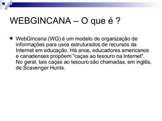 WEBGINCANA – O que é ? WebGincana (WG) é um modelo de organização de informações para usos estruturados de recursos da Internet em educação. Há anos, educadores americanos e canadenses propõem "caças ao tesouro na Internet". No geral, tais caças ao tesouro são chamadas, em inglês, de Scavenger Hunts.  
