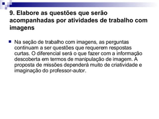 9. Elabore as questões que serão acompanhadas por atividades de trabalho com imagens   Na seção de trabalho com imagens, as perguntas continuam a ser questões que requerem respostas curtas. O diferencial será o que fazer com a informação descoberta em termos de manipulação de imagem. A proposta de missões dependerá muito de criatividade e imaginação do professor-autor.  