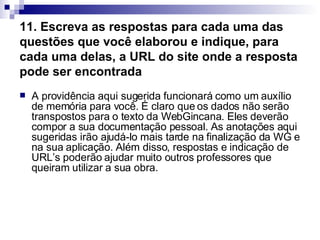 11. Escreva as respostas para cada uma das questões que você elaborou e indique, para cada uma delas, a URL do site onde a resposta pode ser encontrada   A providência aqui sugerida funcionará como um auxílio de memória para você. É claro que os dados não serão transpostos para o texto da WebGincana. Eles deverão compor a sua documentação pessoal. As anotações aqui sugeridas irão ajudá-lo mais tarde na finalização da WG e na sua aplicação. Além disso, respostas e indicação de URL’s poderão ajudar muito outros professores que queiram utilizar a sua obra.  
