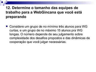 12. Determine o tamanho das equipes de trabalho para a WebGincana que você está preparando   Considere um grupo de no mínimo três alunos para WG curtas, e um grupo de no máximo 15 alunos pra WG longas. O número depende de seu julgamento sobre complexidade dos desafios propostos e das dinâmicas de cooperação que você julgar necessárias.  