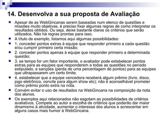 14. Desenvolva a sua proposta de Avaliação   Apesar de as WebGincanas serem baseadas num elenco de questões e missões muito objetivas, é preciso fixar algumas regras de como interpretar os resultados obtidos. Ou seja, deixe bastante claros os critérios que serão utilizados. Não há regras prontas para isso.  A título de exemplo, listamos aqui algumas possibilidades:  1. conceder pontos extras à equipe que responder primeiro a cada questão e/ou cumprir primeiro certa missão;  2. conceder pontos apenas à equipe que responder primeiro a determinada questão;  3. se tempo for um fator importante, o avaliador pode estabelecer pontos extras para as equipes que responderem a todas as questões no período estipulado, e sanções (perda de uma percentagem de pontos) para as equipes que ultrapassarem um certo limite;  4. estabelecer que a equipe vencedora receberá algum prêmio (livro, disco, jogo eletrônico, convite para algum show etc); não é aconselhável prometer como prêmio ponto extra na nota.  Convém evitar o uso de resultados na WebGincana na composição da nota dos alunos.  Os exemplos aqui relacionados não esgotam as possibilidades de critérios avaliativos. Compete ao autor a escolha de critérios que poderão dar maior dinamismo à atividade, aumentar o interesse dos alunos e acrescentar em alguns casos mais humor à WebGincana.  