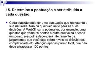 15. Determine a pontuação a ser atribuída a cada questão   Cada questão pode ter uma pontuação que represente a sua natureza. Não há qualquer limite para as suas decisões. A WebGincana poderá ter, por exemplo, uma questão que valha 50 pontos e outra que valha apenas um ponto, a escolha dependerá inteiramente de julgamentos que você faça sobre níveis de dificuldade, complexidade etc. Atenção apenas para o total, que não deve ultrapassar 100 pontos.  