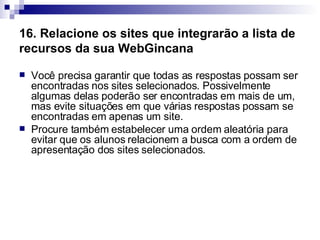 16. Relacione os sites que integrarão a lista de recursos da sua WebGincana   Você precisa garantir que todas as respostas possam ser encontradas nos sites selecionados. Possivelmente algumas delas poderão ser encontradas em mais de um, mas evite situações em que várias respostas possam se encontradas em apenas um site.  Procure também estabelecer uma ordem aleatória para evitar que os alunos relacionem a busca com a ordem de apresentação dos sites selecionados.  