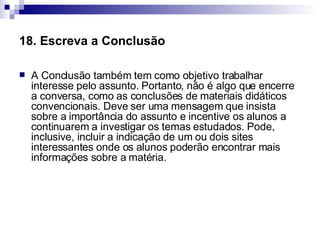 18. Escreva a Conclusão   A Conclusão também tem como objetivo trabalhar interesse pelo assunto. Portanto, não é algo que encerre a conversa, como as conclusões de materiais didáticos convencionais. Deve ser uma mensagem que insista sobre a importância do assunto e incentive os alunos a continuarem a investigar os temas estudados. Pode, inclusive, incluir a indicação de um ou dois sites interessantes onde os alunos poderão encontrar mais informações sobre a matéria.  