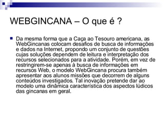 WEBGINCANA – O que é ? Da mesma forma que a Caça ao Tesouro americana, as WebGincanas colocam desafios de busca de informações e dados na Internet, propondo um conjunto de questões cujas soluções dependem de leitura e interpretação dos recursos selecionados para a atividade. Porém, em vez de restringirem-se apenas à busca de informações em recursos Web, o modelo WebGincana procura também apresentar aos alunos missões que decorrem de alguns conteúdos investigados. Tal inovação pretende dar ao modelo uma dinâmica característica dos aspectos lúdicos das gincanas em geral. 