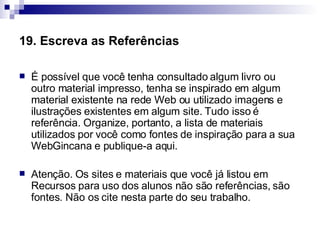 19. Escreva as Referências   É possível que você tenha consultado algum livro ou outro material impresso, tenha se inspirado em algum material existente na rede Web ou utilizado imagens e ilustrações existentes em algum site. Tudo isso é referência. Organize, portanto, a lista de materiais utilizados por você como fontes de inspiração para a sua WebGincana e publique-a aqui.  Atenção. Os sites e materiais que você já listou em Recursos para uso dos alunos não são referências, são fontes. Não os cite nesta parte do seu trabalho.  