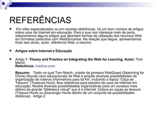 REFERÊNCIAS   Em sites especializados ou em revistas eletrônicas, há um bom número de artigos sobre usos da Internet em educação. Para o que nos interessa mais de perto, selecionamos alguns artigos que abordam formas de utilização dos recursos Web em formatos parecidos com WebGincanas. Na relação que segue, apresentamos título das obras, autor, referência Web, e resumo.  Artigos sobre Internet e Educação   Artigo 1-  Theory and Practice on Integrating the Web for Learning.   Autor:  Tom March Referência:   // ozline.com Resumo:    Texto no qual Tom March, criador da primeira WebQuest (Searching for China) discute usos educacionais da Web e propõe diversas possibilidades de organização de roteiros informativos para tal fim, incluindo o tópico “Caça ao Tesouro” (Treasure Hunt). Boa referência para estudos de usos da Internet em educação. Mostra diversas possibilidades organizativas para um sucesso mais efetivo da grande “biblioteca virtual” que é a internet. Coloca as caças ao tesouro (Tresure Hunts ou Scavenger Hunts dentro de um conjunto de possibilidades didáticas)   Artigo 2 
