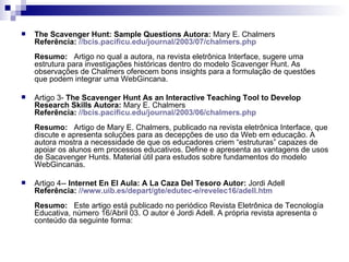 The Scavenger Hunt: Sample Questions   Autora:  Mary E. Chalmers Referência:   // bcis . pacificu.edu / journal /2003/07/ chalmers . php Resumo:    Artigo no qual a autora, na revista eletrônica Interface, sugere uma estrutura para investigações históricas dentro do modelo Scavenger Hunt. As observações de Chalmers oferecem bons insights para a formulação de questões que podem integrar uma WebGincana.    Artigo 3-  The Scavenger Hunt As an Interactive Teaching Tool to Develop Research Skills   Autora:  Mary E. Chalmers Referência:   // bcis . pacificu.edu / journal /2003/06/ chalmers . php Resumo:    Artigo de Mary E. Chalmers, publicado na revista eletrônica Interface, que discute e apresenta soluções para as decepções de uso da Web em educação. A autora mostra a necessidade de que os educadores criem “estruturas” capazes de apoiar os alunos em processos educativos. Define e apresenta as vantagens de usos de Sacavenger Hunts. Material útil para estudos sobre fundamentos do modelo WebGincanas.    Artigo 4--  Internet En El Aula: A La Caza Del Tesoro   Autor:  Jordi Adell Referência:   // www.uib.es/depart/gte/edutec-e/revelec16/adell.htm Resumo:    Este artigo está publicado no periódico Revista Eletrônica de Tecnología Educativa, número 16/Abril 03. O autor é Jordi Adell. A própria revista apresenta o conteúdo da seguinte forma:    
