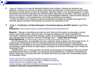   Caça ao Tesouro é um tipo de atividade didática muito simples, utilizada por docentes que integram a Internet ao currículo. Consiste numa série de perguntas e numa lista de recursos Web dos quais se pode extrair ou inferir as respostas. Algumas incluem uma “grande pergunta” no final, requerendo dos alunos integração dos conhecimentos adquiridos no processo. Este texto explica o que é uma Caça ao Tesouro, assim como suas potencialidades didáticas, onde encontrar Caças já prontas na Internet, e como prepará-las, em função de objetivos curriculares.”    O texto de Adell é rico e oferece um panorama bastante completo do modelo Scavenger Hunt, incluindo alguns exemplos interessantes que podem ser operados on line.      Artigo 5--  A Internet e a Prática Educativa: Ferramenta Apenas de EAD?   Autora:  Lígia Sílvia Leite Referência:   // www.abed.org.br/congresso2002/trabalhos/texto58.htm Resumo:    Discute a importância da Internet como fonte de informação na educação e mostra como a nova mídia ocupa, cada vez mais, um lugar de destaque em nossa sociedade da informação. Relaciona brevemente diversas opções de organização estruturada de propostas para usos educacionais da Internet, incluindo Scavenger Hunt.     Como fazer Scavenger Hunts   Referência:   //k-6 educators . about.com / library / howto / htscav.htm        Em diversos portais, há sugestões de como organizar passo a passo uma Scavenger Hunts. O material aqui referenciado é um bom exemplo desse tipo de ajuda fornecido a educadores interessados na utilização de recursos da Internet para fins de aprendizagem. Ele apresenta, em onze passos, todas as fases de organização e produção de uma boa Scavenger Hunt. Portais de Scavenger Hunts       Classificamos com o nome genérico de Portais de Scavenger Hunts páginas Web que contêm indicações gerais sobre o modelo, com pequenos textos explicativos, exemplos e indicações de fontes. Segue aqui uma lista preliminar de referências Web que podem ser consideradas portais de Scavenger Hunts:  // www.aea14.k12.ia.us/technology/ScavengerHunt.html // www.pitt.edu/~poole/eledScavenger.html # ancienthistory   // www.spa3.k12.sc.us/Scavenger.html   // www.oswego.org/staff/cchamber/webdesign/scavenger.htm   //webtech.kennesaw.edu/jcheek3/shunts.htm  