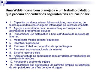 Uma WebGincana bem planejada é um trabalho didático que procura concretizar os seguintes fins educacionais: 1.   Capacitar os alunos a fazer leituras rápidas, mas atentas, de textos que podem conter alguma informação de interesse imediato  2.   Aguçar a curiosidade para um assunto que começa a ser abordado no programa de estudos  3.   Proporcionar uso sistemático e bem estruturado de recursos da Internet  4.   Modernizar modos de fazer educação  5.   Incentivar a pesquisa 6.   Promover trabalho cooperativo de aprendizagem 7.   Promover usos educacionais da Internet 8.   Evitar o recorte-e-cola 9.   Articular estudo no computador com atividades diversificadas de uso das informações 10. Fortalecer o espírito de equipe 11. Proporcionar aos professores um caminho simples de utilização de computadores para fins de aprendizagem 