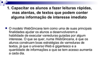 1. Capacitar os alunos a fazer leituras rápidas,  mas atentas, de textos que podem conter alguma informação de interesse imediato   O modelo WebGincana tem como uma de suas principais finalidades ajudar os alunos a desenvolverem a habilidade de executar varreduras guiadas por algum interesse. O que se quer, numa WebGincana, é que os alunos construam boas estratégias de varreduras de textos, já que o universo Web é gigantesco e a quantidade de informações a que se tem acesso aumenta a cada dia.  