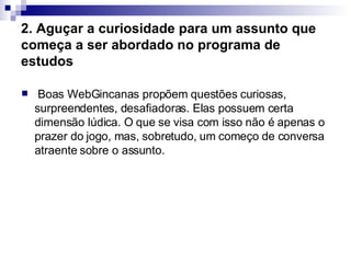 2. Aguçar a curiosidade para um assunto que começa a ser abordado no programa de estudos     Boas WebGincanas propõem questões curiosas, surpreendentes, desafiadoras. Elas possuem certa dimensão lúdica. O que se visa com isso não é apenas o prazer do jogo, mas, sobretudo, um começo de conversa atraente sobre o assunto.  