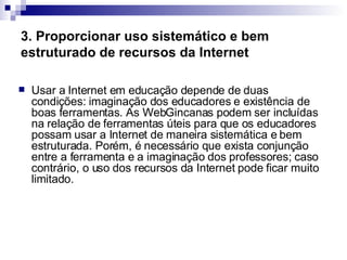 3. Proporcionar uso sistemático e bem estruturado de recursos da Internet   Usar a Internet em educação depende de duas condições: imaginação dos educadores e existência de boas ferramentas. As WebGincanas podem ser incluídas na relação de ferramentas úteis para que os educadores possam usar a Internet de maneira sistemática e bem estruturada. Porém, é necessário que exista conjunção entre a ferramenta e a imaginação dos professores; caso contrário, o uso dos recursos da Internet pode ficar muito limitado.  