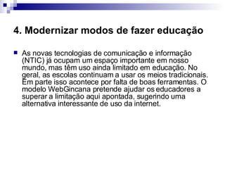 4. Modernizar modos de fazer educação   As novas tecnologias de comunicação e informação (NTIC) já ocupam um espaço importante em nosso mundo, mas têm uso ainda limitado em educação. No geral, as escolas continuam a usar os meios tradicionais. Em parte isso acontece por falta de boas ferramentas. O modelo WebGincana pretende ajudar os educadores a superar a limitação aqui apontada, sugerindo uma alternativa interessante de uso da internet.  