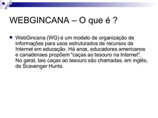 WEBGINCANA – O que é ? <ul><li>WebGincana (WG) é um modelo de organização de informações para usos estruturados de recurso...