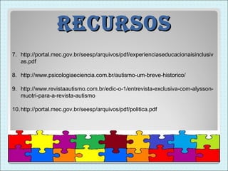 recUrsos
7. http://portal.mec.gov.br/seesp/arquivos/pdf/experienciaseducacionaisinclusiv
   as.pdf

8. http://www.psicologiaeciencia.com.br/autismo-um-breve-historico/

9. http://www.revistaautismo.com.br/edic-o-1/entrevista-exclusiva-com-alysson-
   muotri-para-a-revista-autismo

10. http://portal.mec.gov.br/seesp/arquivos/pdf/politica.pdf
 