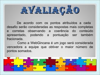 avaliação
       De acordo com os pontos atribuídos a cada
desafio serão consideradas as respostas mais completas
e corretas observando a coerência do conteúdo
apresentado, podendo a pontuação ser também
fracionada.
       Como a WebGincana é um jogo será considerada
vencedora a equipe que obtiver o maior número de
pontos somados.
 